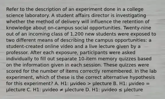 Refer to the description of an experiment done in a college science laboratory. A student affairs director is investigating whether the method of delivery will influence the retention of knowledge about on-campus social opportunities. Twenty-nine out of an incoming class of 1,200 new students were exposed to two different means of describing the campus opportunities: a student-created online video and a live lecture given by a professor. After each exposure, participants were asked individually to fill out separate 10-item memory quizzes based on the information given in each session. These quizzes were scored for the number of items correctly remembered. In the lab experiment, which of these is the correct alternative hypothesis for this experiment? A. H1: μvideo > μlecture B. H1: μvideo = μlecture C. H1: μvideo ≠ μlecture D. H1: μvideo ≤ μlecture