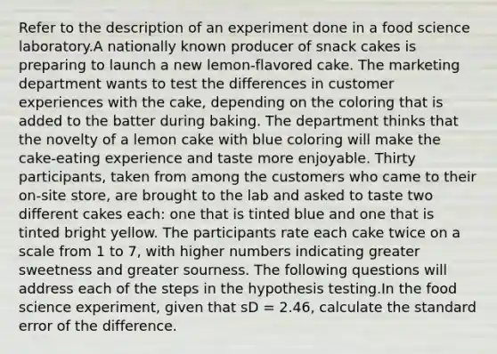 Refer to the description of an experiment done in a food science laboratory.A nationally known producer of snack cakes is preparing to launch a new lemon-flavored cake. The marketing department wants to test the differences in customer experiences with the cake, depending on the coloring that is added to the batter during baking. The department thinks that the novelty of a lemon cake with blue coloring will make the cake-eating experience and taste more enjoyable. Thirty participants, taken from among the customers who came to their on-site store, are brought to the lab and asked to taste two different cakes each: one that is tinted blue and one that is tinted bright yellow. The participants rate each cake twice on a scale from 1 to 7, with higher numbers indicating greater sweetness and greater sourness. The following questions will address each of the steps in the hypothesis testing.In the food science experiment, given that sD = 2.46, calculate the standard error of the difference.