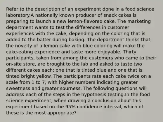 Refer to the description of an experiment done in a food science laboratory.A nationally known producer of snack cakes is preparing to launch a new lemon-flavored cake. The marketing department wants to test the differences in customer experiences with the cake, depending on the coloring that is added to the batter during baking. The department thinks that the novelty of a lemon cake with blue coloring will make the cake-eating experience and taste more enjoyable. Thirty participants, taken from among the customers who came to their on-site store, are brought to the lab and asked to taste two different cakes each: one that is tinted blue and one that is tinted bright yellow. The participants rate each cake twice on a scale from 1 to 7, with higher numbers indicating greater sweetness and greater sourness. The following questions will address each of the steps in the hypothesis testing.In the food science experiment, when drawing a conclusion about this experiment based on the 95% confidence interval, which of these is the most appropriate?