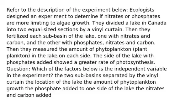 Refer to the description of the experiment below: Ecologists designed an experiment to detemine if nitrates or phosphates are more limiting to algae growth. They divided a lake in Canada into two equal-sized sections by a vinyl curtain. Then they fertilized each sub-basin of the lake, one with nitrates and carbon, and the other with phosphates, nitrates and carbon. Then they measured the amount of phytoplankton (plant plankton) in the lake on each side. The side of the lake with phosphates added showed a greater rate of photosynthesis. Question: Which of the factors below is the independent variable in the experiment? the two sub-basins separated by the vinyl curtain the location of the lake the amount of phytoplankton growth the phosphate added to one side of the lake the nitrates and carbon added