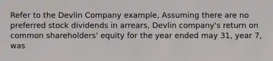 Refer to the Devlin Company example, Assuming there are no preferred stock dividends in arrears, Devlin company's return on common shareholders' equity for the year ended may 31, year 7, was