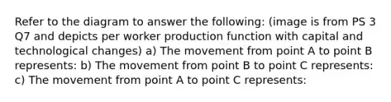 Refer to the diagram to answer the​ following: (image is from PS 3 Q7 and depicts per worker production function with capital and technological changes) a) The movement from point A to point B represents​: b) The movement from point B to point C represents: c) The movement from point A to point C represents: