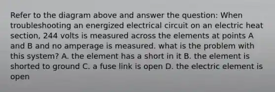 Refer to the diagram above and answer the question: When troubleshooting an energized electrical circuit on an electric heat section, 244 volts is measured across the elements at points A and B and no amperage is measured. what is the problem with this system? A. the element has a short in it B. the element is shorted to ground C. a fuse link is open D. the electric element is open