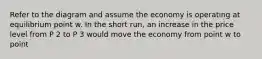 Refer to the diagram and assume the economy is operating at equilibrium point w. In the short run, an increase in the price level from P 2 to P 3 would move the economy from point w to point