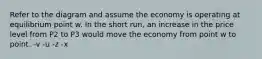 Refer to the diagram and assume the economy is operating at equilibrium point w. In the short run, an increase in the price level from P2 to P3 would move the economy from point w to point. -v -u -z -x