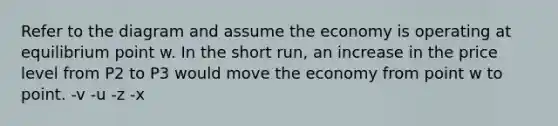 Refer to the diagram and assume the economy is operating at equilibrium point w. In the short run, an increase in the price level from P2 to P3 would move the economy from point w to point. -v -u -z -x