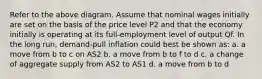 Refer to the above diagram. Assume that nominal wages initially are set on the basis of the price level P2 and that the economy initially is operating at its full-employment level of output Qf. In the long run, demand-pull inflation could best be shown as: a. a move from b to c on AS2 b. a move from b to f to d c. a change of aggregate supply from AS2 to AS1 d. a move from b to d