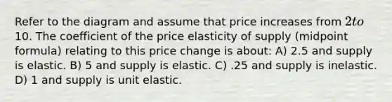 Refer to the diagram and assume that price increases from 2 to10. The coefficient of the price elasticity of supply (midpoint formula) relating to this price change is about: A) 2.5 and supply is elastic. B) 5 and supply is elastic. C) .25 and supply is inelastic. D) 1 and supply is unit elastic.