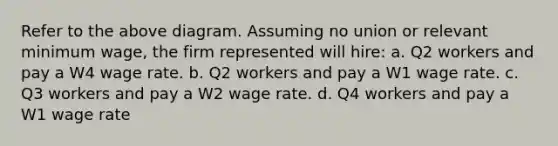 Refer to the above diagram. Assuming no union or relevant minimum wage, the firm represented will hire: a. Q2 workers and pay a W4 wage rate. b. Q2 workers and pay a W1 wage rate. c. Q3 workers and pay a W2 wage rate. d. Q4 workers and pay a W1 wage rate