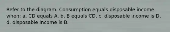 Refer to the diagram. Consumption equals disposable income when: a. CD equals A. b. B equals CD. c. disposable income is D. d. disposable income is B.