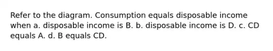 Refer to the diagram. Consumption equals disposable income when a. disposable income is B. b. disposable income is D. c. CD equals A. d. B equals CD.