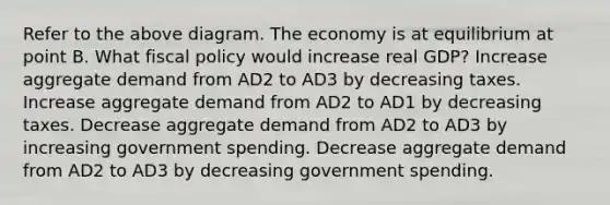 Refer to the above diagram. The economy is at equilibrium at point B. What fiscal policy would increase real GDP? Increase aggregate demand from AD2 to AD3 by decreasing taxes. Increase aggregate demand from AD2 to AD1 by decreasing taxes. Decrease aggregate demand from AD2 to AD3 by increasing government spending. Decrease aggregate demand from AD2 to AD3 by decreasing government spending.