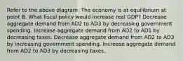 Refer to the above diagram. The economy is at equilibrium at point B. What fiscal policy would increase real GDP? Decrease aggregate demand from AD2 to AD3 by decreasing government spending. Increase aggregate demand from AD2 to AD1 by decreasing taxes. Decrease aggregate demand from AD2 to AD3 by increasing government spending. Increase aggregate demand from AD2 to AD3 by decreasing taxes.