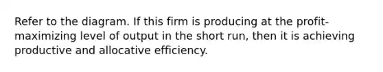 Refer to the diagram. If this firm is producing at the profit-maximizing level of output in the short run, then it is achieving productive and allocative efficiency.