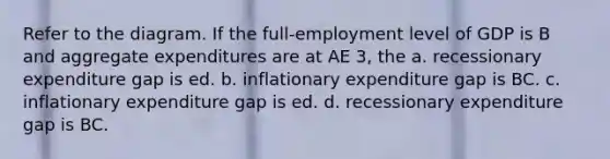 Refer to the diagram. If the full-employment level of GDP is B and aggregate expenditures are at AE 3, the a. recessionary expenditure gap is ed. b. inflationary expenditure gap is BC. c. inflationary expenditure gap is ed. d. recessionary expenditure gap is BC.