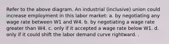 Refer to the above diagram. An industrial (inclusive) union could increase employment in this labor market: a. by negotiating any wage rate between W1 and W4. b. by negotiating a wage rate greater than W4. c. only if it accepted a wage rate below W1. d. only if it could shift the labor demand curve rightward. .