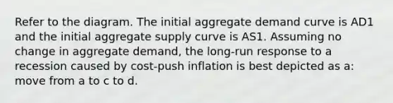 Refer to the diagram. The initial aggregate demand curve is AD1 and the initial aggregate supply curve is AS1. Assuming no change in aggregate demand, the long-run response to a recession caused by cost-push inflation is best depicted as a: move from a to c to d.