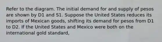 Refer to the diagram. The initial demand for and supply of pesos are shown by D1 and S1. Suppose the United States reduces its imports of Mexican goods, shifting its demand for pesos from D1 to D2. If the United States and Mexico were both on the international gold standard,