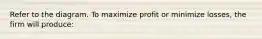 Refer to the diagram. To maximize profit or minimize losses, the firm will produce: