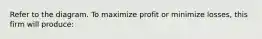 Refer to the diagram. To maximize profit or minimize losses, this firm will produce: