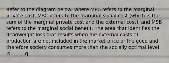 Refer to the diagram below, where MPC refers to the marginal private cost, MSC refers to the marginal social cost (which is the sum of the marginal private cost and the external cost), and MSB refers to the marginal social benefit. The area that identifies the deadweight loss that results when the external costs of production are not included in the market price of the good and therefore society consumes more than the socially optimal level is _____.q