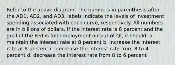 Refer to the above diagram. The numbers in parenthesis after the AD1, AD2, and AD3, labels indicate the levels of investment spending associated with each curve, respectively. All numbers are in billions of dollars. If the interest rate is 8 percent and the goal of the Fed is full employment output of Qf, it should: a. maintain the interest rate at 8 percent b. increase the interest rate at 8 percent c. decrease the interest rate from 8 to 4 percent d. decrease the interest rate from 8 to 6 percent