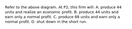 Refer to the above diagram. At P2, this firm will: A. produce 44 units and realize an economic profit. B. produce 44 units and earn only a normal profit. C. produce 68 units and earn only a normal profit. D. shut down in the short run.