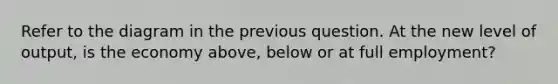 Refer to the diagram in the previous question. At the new level of output, is the economy above, below or at full employment?