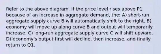 Refer to the above diagram. If the price level rises above P1 because of an increase in aggregate demand, the: A) short-run aggregate supply curve B will automatically shift to the right. B) economy will move up along curve B and output will temporarily increase. C) long-run aggregate supply curve C will shift upward. D) economy's output first will decline, then increase, and finally return to Q1.