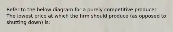 Refer to the below diagram for a purely competitive producer. The lowest price at which the firm should produce (as opposed to shutting down) is: