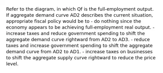 Refer to the diagram, in which Qf is the full-employment output. If aggregate demand curve AD2 describes the current situation, appropriate fiscal policy would be to - do nothing since the economy appears to be achieving full-employment real output. - increase taxes and reduce government spending to shift the aggregate demand curve rightward from AD2 to AD3. - reduce taxes and increase government spending to shift the aggregate demand curve from AD2 to AD1. - increase taxes on businesses to shift the aggregate supply curve rightward to reduce the price level.