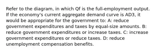 Refer to the diagram, in which Qf is the full-employment output. If the economy's current aggregate demand curve is AD3, it would be appropriate for the government to: A: reduce government expenditures and taxes by equal-size amounts. B: reduce government expenditures or increase taxes. C: increase government expenditures or reduce taxes. D: reduce unemployment compensation benefits.