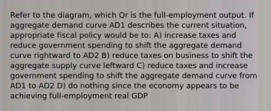 Refer to the diagram, which Qr is the full-employment output. If aggregate demand curve AD1 describes the current situation, appropriate fiscal policy would be to: A) increase taxes and reduce government spending to shift the aggregate demand curve rightward to AD2 B) reduce taxes on business to shift the aggregate supply curve leftward C) reduce taxes and increase government spending to shift the aggregate demand curve from AD1 to AD2 D) do nothing since the economy appears to be achieving full-employment real GDP