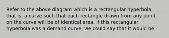 Refer to the above diagram which is a rectangular hyperbola, that is, a curve such that each rectangle drawn from any point on the curve will be of identical area. If this rectangular hyperbola was a demand curve, we could say that it would be: