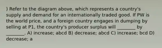 ) Refer to the diagram above, which represents a country's supply and demand for an internationally traded good. If PW is the world price, and a foreign country engages in dumping by selling at P1, the country's producer surplus will ________ by ________. A) increase; abcd B) decrease; abcd C) increase; bcd D) decrease; a