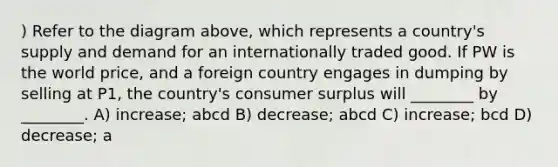 ) Refer to the diagram above, which represents a country's supply and demand for an internationally traded good. If PW is the world price, and a foreign country engages in dumping by selling at P1, the country's consumer surplus will ________ by ________. A) increase; abcd B) decrease; abcd C) increase; bcd D) decrease; a