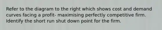 Refer to the diagram to the right which shows cost and demand curves facing a profit- maximising perfectly competitive firm. Identify the short run shut down point for the firm.