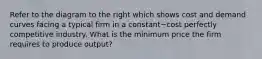 Refer to the diagram to the right which shows cost and demand curves facing a typical firm in a constant−cost perfectly competitive industry. What is the minimum price the firm requires to produce​ output?