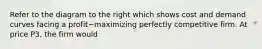 Refer to the diagram to the right which shows cost and demand curves facing a profit−maximizing perfectly competitive firm. At price P3​, the firm would