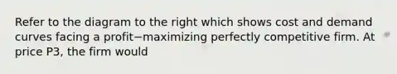 Refer to the diagram to the right which shows cost and demand curves facing a profit−maximizing perfectly competitive firm. At price P3​, the firm would