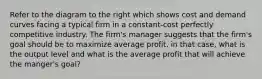 Refer to the diagram to the right which shows cost and demand curves facing a typical firm in a constant-cost perfectly competitive industry. The firm's manager suggests that the firm's goal should be to maximize average profit. in that case, what is the output level and what is the average profit that will achieve the manger's goal?