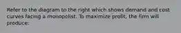 Refer to the diagram to the right which shows demand and cost curves facing a monopolist. To maximize profit, the firm will produce: