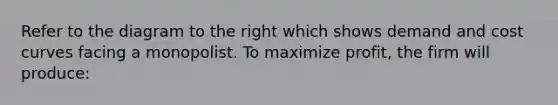 Refer to the diagram to the right which shows demand and cost curves facing a monopolist. To maximize profit, the firm will produce: