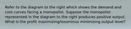Refer to the diagram to the right which shows the demand and cost curves facing a monopolist. Suppose the monopolist represented in the diagram to the right produces positive output. What is the profit ​maximizing/lossminus minimizing output​ level?