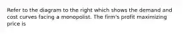 Refer to the diagram to the right which shows the demand and cost curves facing a monopolist. The​ firm's profit maximizing price is
