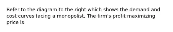Refer to the diagram to the right which shows the demand and cost curves facing a monopolist. The​ firm's profit maximizing price is