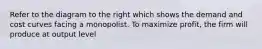 Refer to the diagram to the right which shows the demand and cost curves facing a monopolist. To maximize​ profit, the firm will produce at output level
