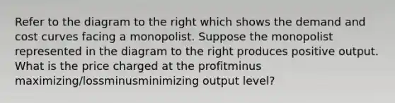 Refer to the diagram to the right which shows the demand and cost curves facing a monopolist. Suppose the monopolist represented in the diagram to the right produces positive output. What is the price charged at the profitminus ​maximizing/lossminusminimizing output​ level?