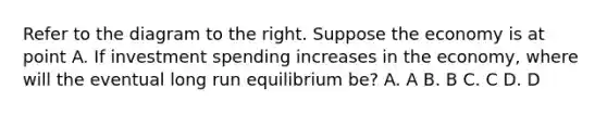 Refer to the diagram to the right. Suppose the economy is at point A. If investment spending increases in the economy, where will the eventual long run equilibrium be? A. A B. B C. C D. D