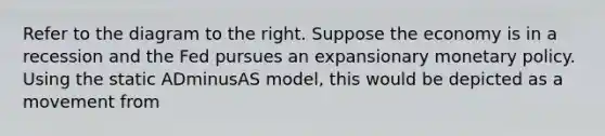 Refer to the diagram to the right. Suppose the economy is in a recession and the Fed pursues an expansionary monetary policy. Using the static ADminusAS ​model, this would be depicted as a movement from